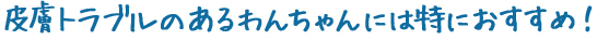 皮膚トラブルのあるわんちゃんには特におすすめ！